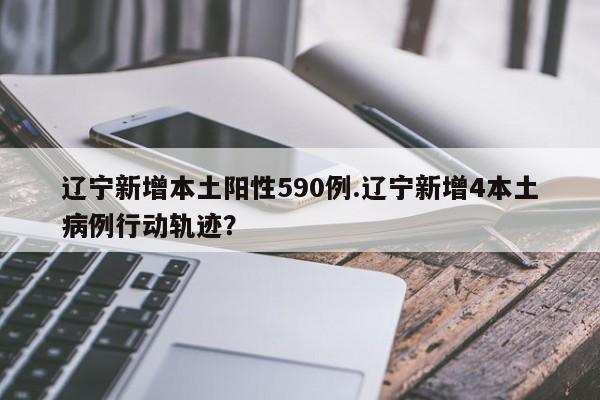辽宁新增本土阳性590例.辽宁新增4本土病例行动轨迹?